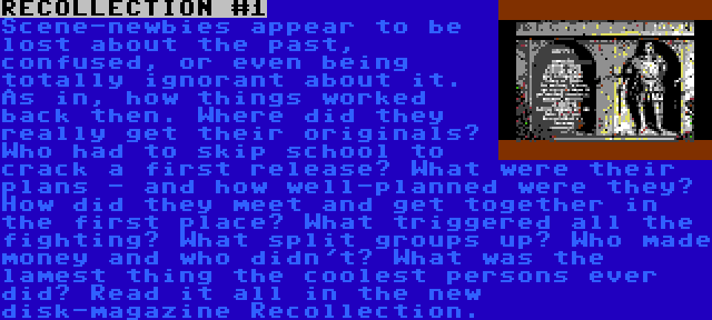 RECOLLECTION #1 | Scene-newbies appear to be lost about the past, confused, or even being totally ignorant about it. As in, how things worked back then. Where did they really get their originals? Who had to skip school to crack a first release? What were their plans - and how well-planned were they? How did they meet and get together in the first place? What triggered all the fighting? What split groups up? Who made money and who didn't? What was the lamest thing the coolest persons ever did? Read it all in the new disk-magazine Recollection.