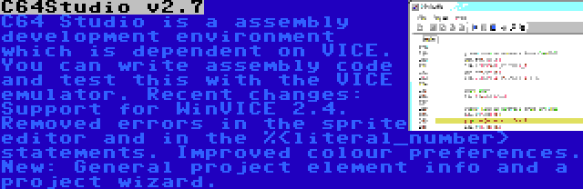 C64Studio v2.7 | C64 Studio is a assembly development environment which is dependent on VICE. You can write assembly code and test this with the VICE emulator. Recent changes: Support for WinVICE 2.4. Removed errors in the sprite editor and in the %<literal_number> statements. Improved colour preferences. New: General project element info and a project wizard.