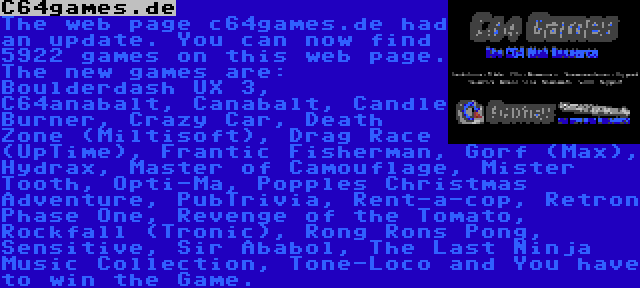 C64games.de | The web page c64games.de had an update. You can now find 5922 games on this web page. The new games are: Boulderdash UX 3, C64anabalt, Canabalt, Candle Burner, Crazy Car, Death Zone (Miltisoft), Drag Race (UpTime), Frantic Fisherman, Gorf (Max), Hydrax, Master of Camouflage, Mister Tooth, Opti-Ma, Popples Christmas Adventure, PubTrivia, Rent-a-cop, Retron Phase One, Revenge of the Tomato, Rockfall (Tronic), Rong Rons Pong, Sensitive, Sir Ababol, The Last Ninja Music Collection, Tone-Loco and You have to win the Game.