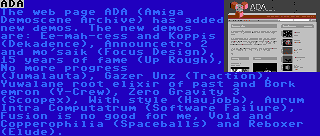 ADA | The web page ADA (Amiga Demoscene Archive) has added new demos. The new demos are: Ee-mah-cess and Koppis (Dekadence), Announcetro 2 and mo'saik (Focus Design), 15 years of fame (Up Rough), No more progress (Jumalauta), Gazer Unz (Traction), Yuwalane root elixir of past and Bork emron (Y-Crew), Zero Gravity 3 (Scoopex), With style (Haujobb), Aurum Intra Computatrum (Software Failure), Fusion is no good for me, Vold and Copperophilia (Spaceballs) and Reboxer (Elude).