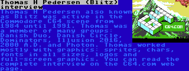 Thomas H Pedersen (Blitz) interview | Thomas H Pedersen also known as Blitz was active in the Commodore C64 scene from 1984 until 1991. Thomas was a member of many groups: Danish Duo, Danish Circle, Dominators, Illusion 2016, 2000 A.D. and Photon. Thomas worked mostly with graphics: sprites, chars, fonts in all sizes, logos and full-screen graphics. You can read the complete interview on the C64.com web page.