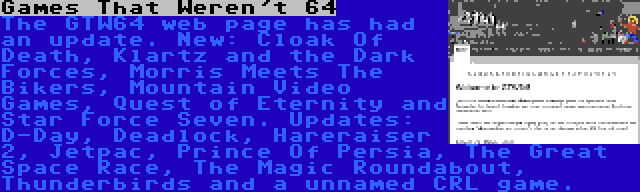 Games That Weren't 64 | The GTW64 web page has had an update. New: Cloak Of Death, Klartz and the Dark Forces, Morris Meets The Bikers, Mountain Video Games, Quest of Eternity and Star Force Seven. Updates: D-Day, Deadlock, Hareraiser 2, Jetpac, Prince Of Persia, The Great Space Race, The Magic Roundabout, Thunderbirds and a unnamed CRL game.