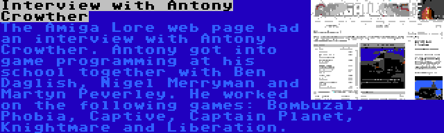 Interview with Antony Crowther | The Amiga Lore web page had an interview with Antony Crowther. Antony got into game programming at his school together with Ben Daglish, Nigel Merryman and Martyn Peverley. He worked on the following games: Bombuzal, Phobia, Captive, Captain Planet, Knightmare and Liberation.