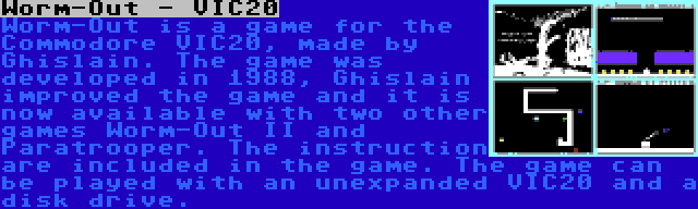 Worm-Out - VIC20 | Worm-Out is a game for the Commodore VIC20, made by Ghislain. The game was developed in 1988, Ghislain improved the game and it is now available with two other games Worm-Out II and Paratrooper. The instruction are included in the game. The game can be played with an unexpanded VIC20 and a disk drive.