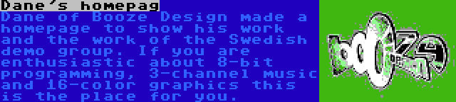 Dane's homepag | Dane of Booze Design made a homepage to show his work and the work of the Swedish demo group. If you are enthusiastic about 8-bit programming, 3-channel music and 16-color graphics this is the place for you.