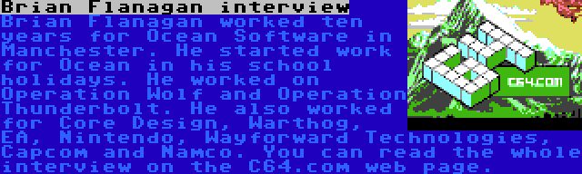 Brian Flanagan interview | Brian Flanagan worked ten years for Ocean Software in Manchester. He started work for Ocean in his school holidays. He worked on Operation Wolf and Operation Thunderbolt. He also worked for Core Design, Warthog, EA, Nintendo, Wayforward Technologies, Capcom and Namco. You can read the whole interview on the C64.com web page.