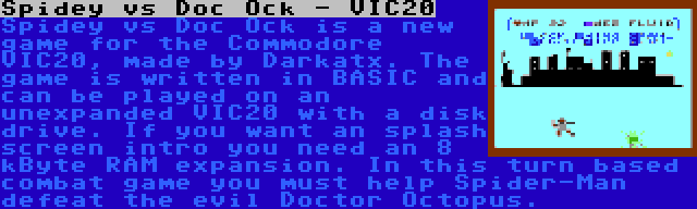 Spidey vs Doc Ock - VIC20 | Spidey vs Doc Ock is a new game for the Commodore VIC20, made by Darkatx. The game is written in BASIC and can be played on an unexpanded VIC20 with a disk drive. If you want an splash screen intro you need an 8 kByte RAM expansion. In this turn based combat game you must help Spider-Man defeat the evil Doctor Octopus.