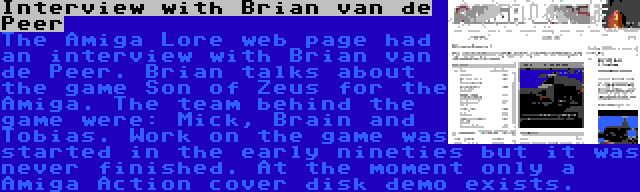 Interview with Brian van de Peer | The Amiga Lore web page had an interview with Brian van de Peer. Brian talks about the game Son of Zeus for the Amiga. The team behind the game were: Mick, Brain and Tobias. Work on the game was started in the early nineties but it was never finished. At the moment only a Amiga Action cover disk demo exists.