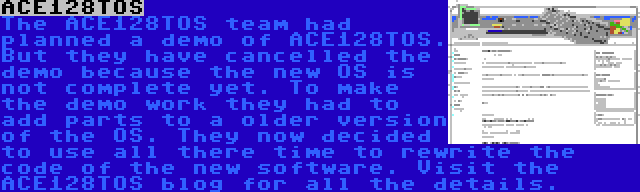 ACE128TOS | The ACE128TOS team had planned a demo of ACE128TOS. But they have cancelled the demo because the new OS is not complete yet. To make the demo work they had to add parts to a older version of the OS. They now decided to use all there time to rewrite the code of the new software. Visit the ACE128TOS blog for all the details.