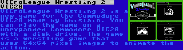 VICroLeague Wrestling 2 - VIC20 | VICroLeague Wrestling 2 is a new game for the Commodore VIC20 made by Ghislain. You can play the game on a unexpanded Commodore VIC20 with a disk drive. The game is a wrestling game that uses 64x64 pixel images to animate the action.