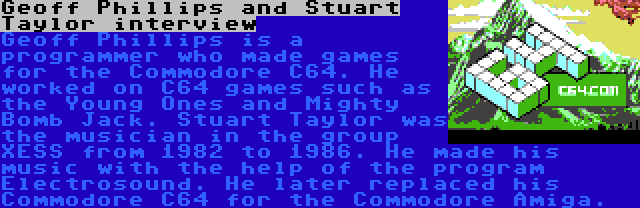 Geoff Phillips and Stuart Taylor interview | Geoff Phillips is a programmer who made games for the Commodore C64. He worked on C64 games such as the Young Ones and Mighty Bomb Jack.
Stuart Taylor was the musician in the group XESS from 1982 to 1986. He made his music with the help of the program Electrosound. He later replaced his Commodore C64 for the Commodore Amiga.