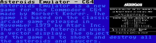 Asteroids Emulator - C64 | Asteroids Emulator is a new game for the Commodore C64 made by Norbert Kehrer. The game is based on the classic arcade game released in November 1979 by Atari Inc. The original Asteroids uses a vector display. The object of the game is to shoot and destroy all the asteroids and saucers.