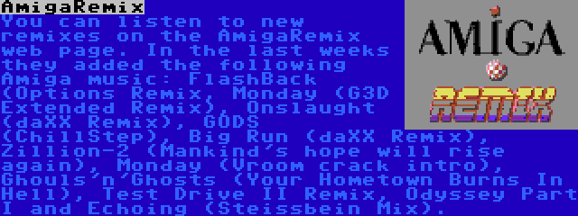 AmigaRemix | You can listen to new remixes on the AmigaRemix web page. In the last weeks they added the following Amiga music: FlashBack (Options Remix, Monday (G3D Extended Remix), Onslaught (daXX Remix), GODS (ChillStep), Big Run (daXX Remix), Zillion-2 (Mankind's hope will rise again), Monday (Vroom crack intro), Ghouls'n'Ghosts (Your Hometown Burns In Hell), Test Drive II Remix, Odyssey Part I and Echoing (Steissbein Mix).