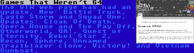 Games That Weren't 64 | The GTW web page has had an update. New: Battle Truck, Eagle Storm and Squad One. Updates: Cloak Of Death, Opera House and The Pay Off, Otherworld, QA!, Quest of Eternity, Rebel Star 2, Recon, Sphere, Unnamed trailblazer clone, Victory! and Vietnam Gunboat.