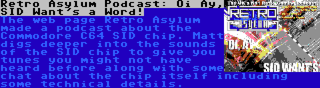 Retro Asylum Podcast: Oi Ay, SID Want's a Word! | The web page Retro Asylum made a podcast about the Commodore C64 SID chip. Matt digs deeper into the sounds of the SID chip to give you tunes you might not have heard before along with some chat about the chip itself including some technical details.