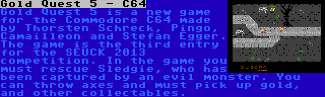 Gold Quest 5 - C64 | Gold Quest 5 is a new game for the Commodore C64 made by Thorsten Schreck, Pingo, Camailleon and Stefan Egger. The game is the third entry for the SEUCK 2013 competition. In the game you must rescue Sledgie, who has been captured by an evil monster. You can throw axes and must pick up gold, and other collectables.