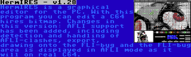 HermIRES - v1.28 | HermIRES is a graphical editor for the PC. With this program you can edit a C64 hires bitmap. Changes in this version: AFLI support has been added, including detection and handling of AFLI-clashes, export, drawing onto the FLI-bug and the FLI-bug area is displayed in AFLI mode as it will on real C64.