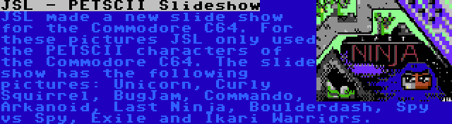 JSL - PETSCII Slideshow | JSL made a new slide show for the Commodore C64. For these pictures JSL only used the PETSCII characters of the Commodore C64. The slide show has the following pictures: Unicorn, Curly Squirrel, BugJam, Commando, Arkanoid, Last Ninja, Boulderdash, Spy vs Spy, Exile and Ikari Warriors.