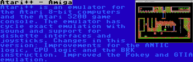 Atari++ - Amiga | Atari++ is an emulator for the Atari 8-bit computers and the Atari 5200 game console. The emulator has cycle exact emulation with sound and support for diskette interfaces and joysticks. Changes in this version: Improvements for the ANTIC logic, CPU logic and the BRK instruction. Improved the Pokey and GTIA emulation.