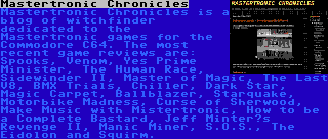 Mastertronic Chronicles | Mastertronic Chronicles is a blog of witchfinder dedicated to the Mastertronic games for the Commodore C64. The most recent game reviews are: Spooks, Venom, Yes Prime Minister, The Human Race, Sidewinder II, Master of Magic, The Last V8, BMX Trials, Chiller, Dark Star, Magic Carpet, Ballblazer, Starquake, Motorbike Madness, Curse of Sherwood, Make Music with Mistertronic, How to be a Complete Bastard, Jeff Minter’s Revenge II, Manic Miner, S.O.S., The Eidolon and Squirm.