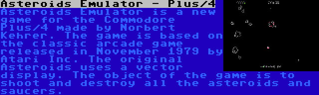 Asteroids Emulator - Plus/4 | Asteroids Emulator is a new game for the Commodore Plus/4 made by Norbert Kehrer. The game is based on the classic arcade game released in November 1979 by Atari Inc. The original Asteroids uses a vector display. The object of the game is to shoot and destroy all the asteroids and saucers.