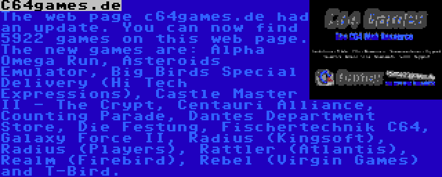 C64games.de | The web page c64games.de had an update. You can now find 5922 games on this web page. The new games are: Alpha Omega Run, Asteroids Emulator, Big Birds Special Delivery (Hi Tech Expressions), Castle Master II - The Crypt, Centauri Alliance, Counting Parade, Dantes Department Store, Die Festung, Fischertechnik C64, Galaxy Force II, Radius (Kingsoft), Radius (Players), Rattler (Atlantis), Realm (Firebird), Rebel (Virgin Games) and T-Bird.