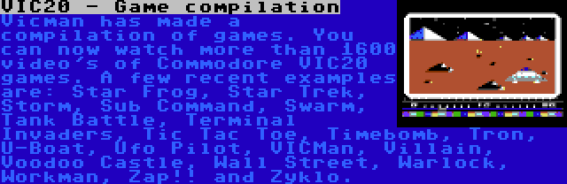 VIC20 - Game compilation | Vicman has made a compilation of games. You can now watch more than 1600 video's of Commodore VIC20 games. A few recent examples are: Star Frog, Star Trek, Storm, Sub Command, Swarm, Tank Battle, Terminal Invaders, Tic Tac Toe, Timebomb, Tron, U-Boat, Ufo Pilot, VICMan, Villain, Voodoo Castle, Wall Street, Warlock, Workman, Zap!! and Zyklo.