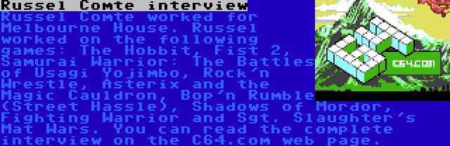 Russel Comte interview | Russel Comte worked for Melbourne House. Russel worked on the following games: The Hobbit, Fist 2, Samurai Warrior: The Battles of Usagi Yojimbo, Rock'n Wrestle, Asterix and the Magic Cauldron, Bop'n Rumble (Street Hassle), Shadows of Mordor, Fighting Warrior and Sgt. Slaughter's Mat Wars. You can read the complete interview on the C64.com web page.