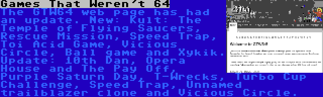 Games That Weren't 64 | The GTW64 web page has had an update. New: Kult: The Temple of Flying Saucers, Rescue Mission, Speed Trap, Toi Acid Game, Vicious Circle, Ball game and Xykik. Update: 10th Dan, Opera House and The Pay Off, Purple Saturn Day, T-Wrecks, Turbo Cup Challenge, Speed Trap, Unnamed trailblazer clone and Vicious Circle.