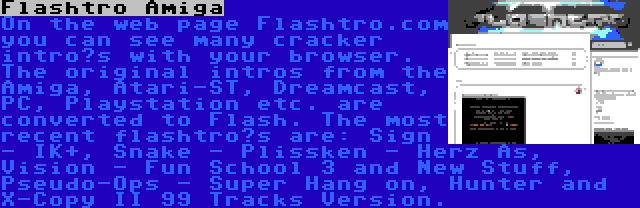 Flashtro Amiga | On the web page Flashtro.com you can see many cracker intro’s with your browser. The original intros from the Amiga, Atari-ST, Dreamcast, PC, Playstation etc. are converted to Flash. The most recent flashtro’s are: Sign - IK+, Snake - Plissken - Herz As, Vision - Fun School 3 and New Stuff, Pseudo-Ops - Super Hang on, Hunter and X-Copy II 99 Tracks Version.