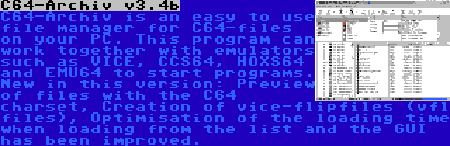 C64-Archiv v3.4b | C64-Archiv is an easy to use file manager for C64-files on your PC. This program can work together with emulators such as VICE, CCS64, HOXS64 and EMU64 to start programs. New in this version: Preview of files with the C64 charset, Creation of vice-flipfiles (vfl files), Optimisation of the loading time when loading from the list and the GUI has been improved.