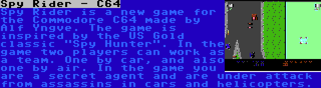 Spy Rider - C64 | Spy Rider is a new game for the Commodore C64 made by Alf Yngve. The game is inspired by the US Gold classic Spy Hunter. In the game two players can work as a team. One by car, and also one by air. In the game you are a secret agent and are under attack from assassins in cars and helicopters.