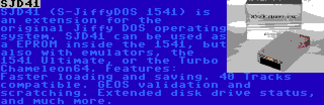 SJD41 | SJD41 (S-JiffyDOS 1541) is an extension for the original Jiffy DOS operating system. SJD41 can be used as a EPROM inside the 1541, but also with emulators, the 1541 Ultimate, or the Turbo Chameleon64. Features: Faster loading and saving. 40 Tracks compatible. GEOS validation and scratching. Extended disk drive status, and much more.