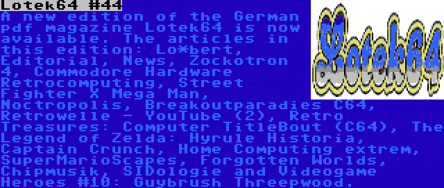 Lotek64 #44 | A new edition of the German pdf magazine Lotek64 is now available. The articles in this edition: Lo*bert, Editorial, News, Zockotron 4, Commodore Hardware Retrocomputing, Street Fighter X Mega Man, Noctropolis, Breakoutparadies C64, Retrowelle - YouTube (2), Retro Treasures: Computer TitleBout (C64), The Legend of Zelda: Hyrule Historia, Captain Crunch, Home Computing extrem, SuperMarioScapes, Forgotten Worlds, Chipmusik, SIDologie and Videogame Heroes #10: Guybrush Threepwood.