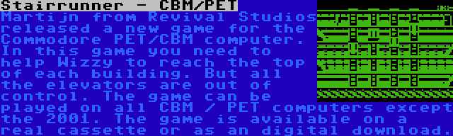 Stairrunner - CBM/PET | Martijn from Revival Studios released a new game for the Commodore PET/CBM computer. In this game you need to help Wizzy to reach the top of each building. But all the elevators are out of control. The game can be played on all CBM / PET computers except the 2001. The game is available on a real cassette or as an digital download.