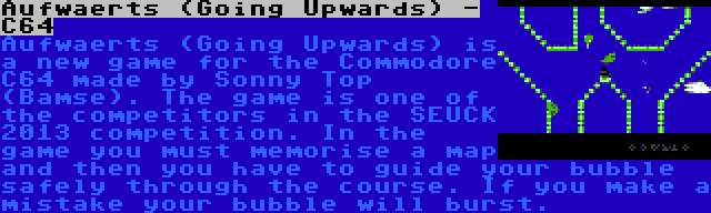 Aufwaerts (Going Upwards) - C64 | Aufwaerts (Going Upwards) is a new game for the Commodore C64 made by Sonny Top (Bamse). The game is one of the competitors in the SEUCK 2013 competition. In the game you must memorise a map and then you have to guide your bubble safely through the course. If you make a mistake your bubble will burst.