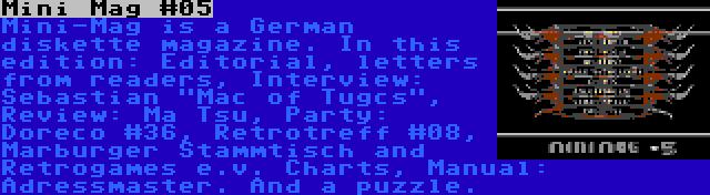 Mini Mag #05 | Mini-Mag is a German diskette magazine. In this edition: Editorial, letters from readers, Interview: Sebastian Mac of Tugcs, Review: Ma Tsu, Party: Doreco #36, Retrotreff #08, Marburger Stammtisch and Retrogames e.v. Charts, Manual: Adressmaster. And a puzzle.