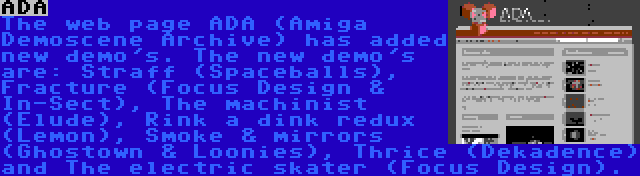 ADA | The web page ADA (Amiga Demoscene Archive) has added new demo's. The new demo's are: Straff (Spaceballs), Fracture (Focus Design & In-Sect), The machinist (Elude), Rink a dink redux (Lemon), Smoke & mirrors (Ghostown & Loonies), Thrice (Dekadence) and The electric skater (Focus Design).