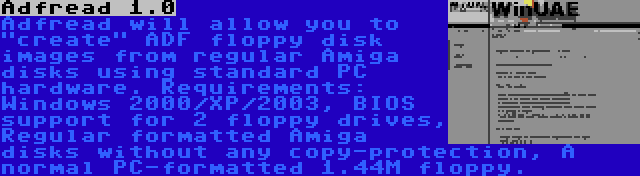 Adfread 1.0 | Adfread will allow you to create ADF floppy disk images from regular Amiga disks using standard PC hardware. Requirements: Windows 2000/XP/2003, BIOS support for 2 floppy drives, Regular formatted Amiga disks without any copy-protection, A normal PC-formatted 1.44M floppy.