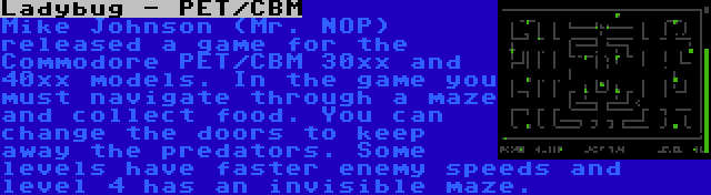 Ladybug - PET/CBM | Mike Johnson (Mr. NOP) released a game for the Commodore PET/CBM 30xx and 40xx models. In the game you must navigate through a maze and collect food. You can change the doors to keep away the predators. Some levels have faster enemy speeds and level 4 has an invisible maze.