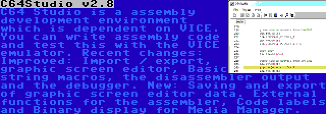 C64Studio v2.8 | C64 Studio is a assembly development environment which is dependent on VICE. You can write assembly code and test this with the VICE emulator. Recent changes: Improved: Import / export, graphic screen editor, Basic string macros, the disassembler output and the debugger. New: Saving and export of graphic screen editor data. External functions for the assembler, Code labels and Binary display for Media Manager.