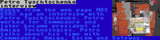 Petro Tyschtschenko interview | Robby from the web page MOS 6502 had an interview with Petro Tyschtschenko. Petro worked for Commodore and later became president of Amiga Technologies. Petro talks about his time with Commodore, Amiga, Escom and Gateway.