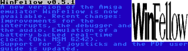 WinFellow v0.5.1 | A new version of the Amiga emulator WinFellow is now available. Recent changes: Improvements for the interrupts, the debugger and the audio. Emulation of a battery backed real-time clock (Oki MSM 6242). Support for 2 joysticks and the PDF user guide is updated.