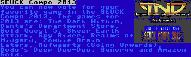 SEUCK Compo 2013 | You can now vote for your favorite game in the SEUCK Compo 2013. The games for 2013 are: The Dark Within, Dante's Department Store, Gold Quest 5, Sheer Earth Attack, Spy Rider, Realms of Midgard, Zombie Brain Eaters, Aufwaerts (Going Upwards), Dodo's Deep Doo-Doo, Synergy and Amazon Gold.