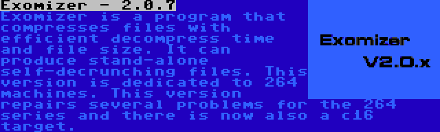 Exomizer - 2.0.7 | Exomizer is a program that compresses files with efficient decompress time and file size. It can produce stand-alone self-decrunching files. This version is dedicated to 264 machines. This version repairs several problems for the 264 series and there is now also a c16 target.