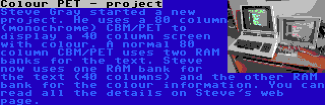 Colour PET - project | Steve Gray started a new project. He uses a 80 column (monochrome) CBM/PET to display a 40 column screen with colour. A normal 80 column CBM/PET uses two RAM banks for the text. Steve now uses one RAM bank for the text (40 columns) and the other RAM bank for the colour information. You can read all the details on Steve's web page.