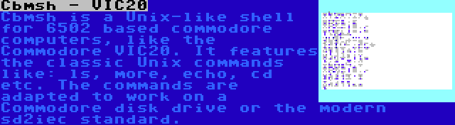 Cbmsh - VIC20 | Cbmsh is a Unix-like shell for 6502 based commodore computers, like the Commodore VIC20. It features the classic Unix commands like: ls, more, echo, cd etc. The commands are adapted to work on a Commodore disk drive or the modern sd2iec standard.