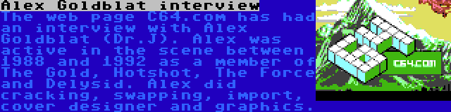 Alex Goldblat interview | The web page C64.com has had an interview with Alex Goldblat (Dr.J). Alex was active in the scene between 1988 and 1992 as a member of The Gold, Hotshot, The Force and Delysid. Alex did cracking, swapping, import, cover designer and graphics.