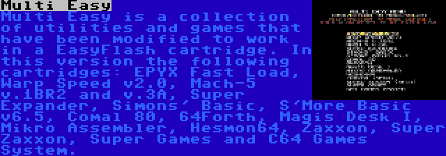 Multi Easy | Multi Easy is a collection of utilities and games that have been modified to work in a EasyFlash cartridge. In this version the following cartridges: EPYX Fast Load, Warp Speed v2.0, Mach-5 v.1BR2 and v.3A, Super Expander, Simons' Basic, S'More Basic v6.5, Comal 80, 64Forth, Magis Desk I, Mikro Assembler, Hesmon64, Zaxxon, Super Zaxxon, Super Games and C64 Games System.