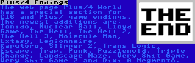 Plus/4 Endings | The web page Plus/4 World has a special section for C16 and Plus/ game endings. The newest additions are: Tonido, Nuclear Ball, Lloyd Game, The Hell, The Hell 2, The Hell 3, Molecule Man, Extasy, Legionnaire, Kaputörõ, Slipper 2, Trans Logic, Escape, Trap, Ponk, Puzzlenoid, Triple Change, Landscape Maze, Very Shit Game, Very Shit Game 2 and Dixi A Megmentõ.